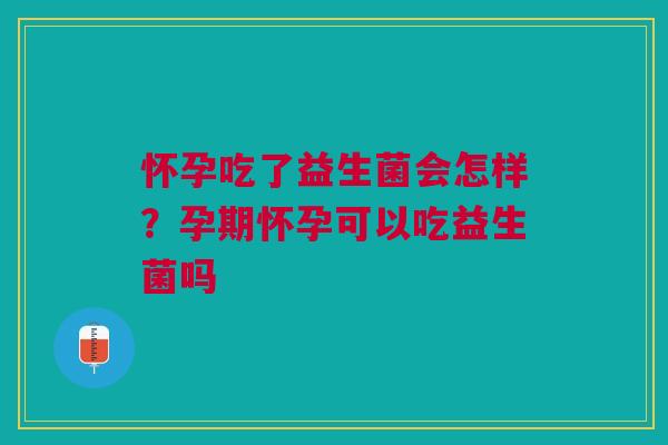 怀孕吃了益生菌会怎样？孕期怀孕可以吃益生菌吗