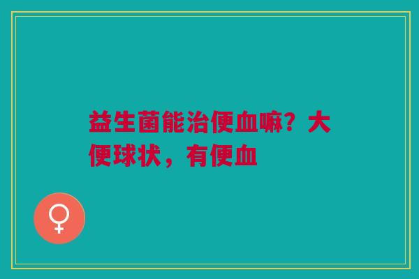 益生菌能治便血嘛？大便球状，有便血