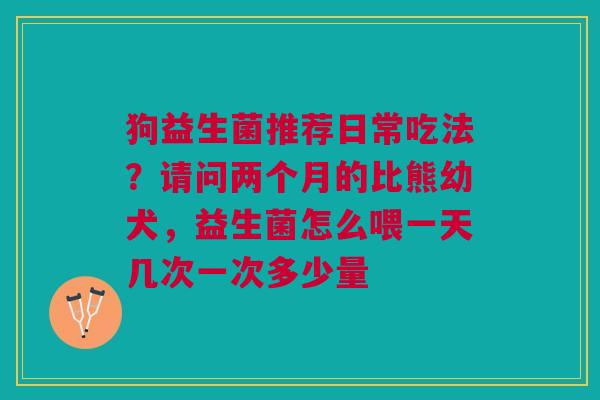 狗益生菌推荐日常吃法？请问两个月的比熊幼犬，益生菌怎么喂一天几次一次多少量