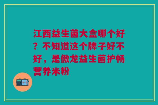 江西益生菌大盒哪个好？不知道这个牌子好不好，是傲龙益生菌护畅营养米粉