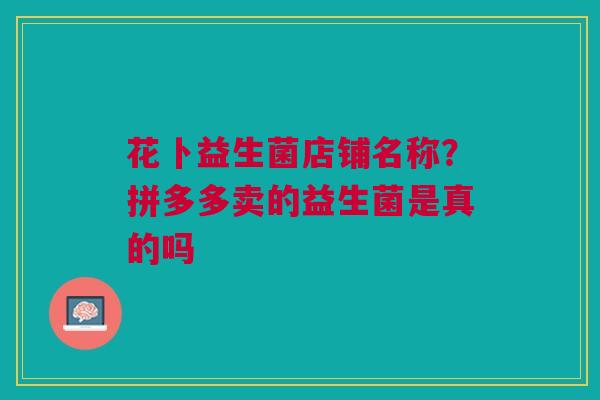 花卜益生菌店铺名称？拼多多卖的益生菌是真的吗