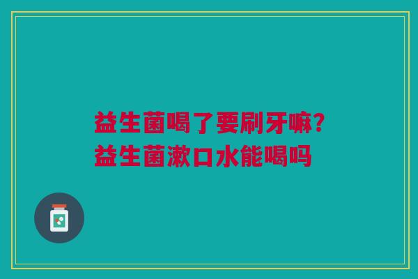益生菌喝了要刷牙嘛？益生菌漱口水能喝吗
