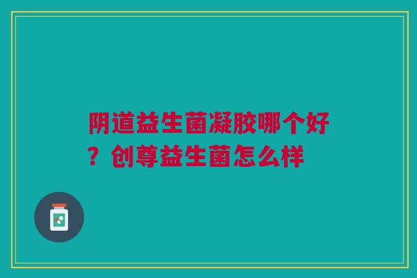 阴道益生菌凝胶哪个好？创尊益生菌怎么样