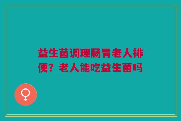 益生菌调理肠胃老人排便？老人能吃益生菌吗