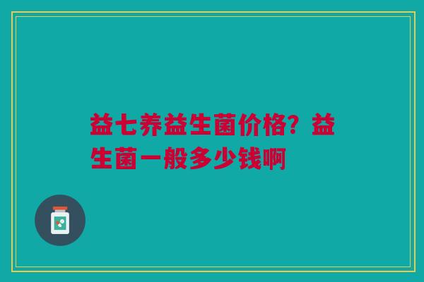 益七养益生菌价格？益生菌一般多少钱啊