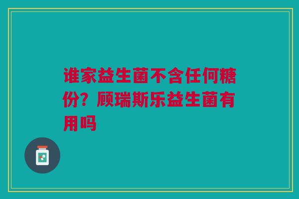 谁家益生菌不含任何糖份？顾瑞斯乐益生菌有用吗