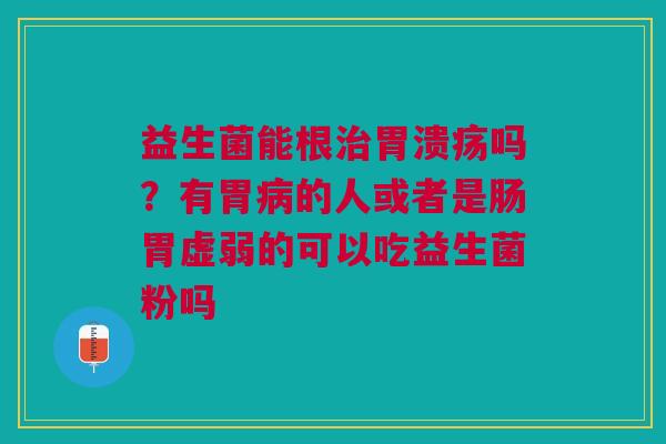 益生菌能根治胃溃疡吗？有胃病的人或者是肠胃虚弱的可以吃益生菌粉吗