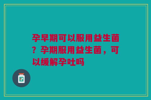 孕早期可以服用益生菌？孕期服用益生菌，可以缓解孕吐吗