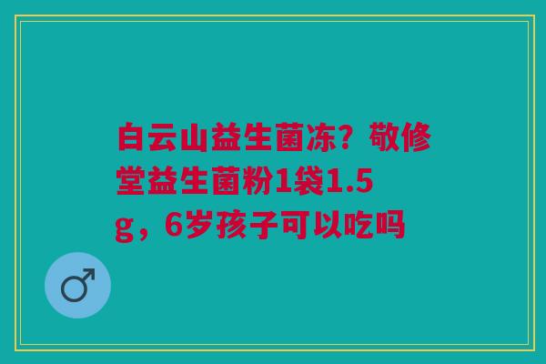 白云山益生菌冻？敬修堂益生菌粉1袋1.5g，6岁孩子可以吃吗
