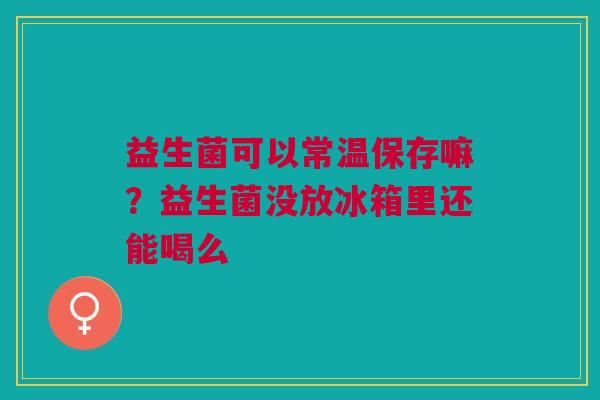 益生菌可以常温保存嘛？益生菌没放冰箱里还能喝么