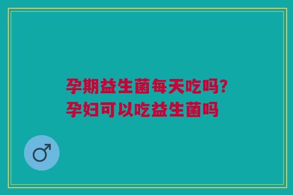 孕期益生菌每天吃吗？孕妇可以吃益生菌吗
