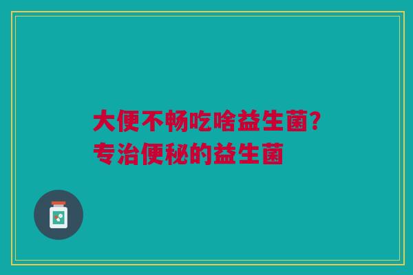 大便不畅吃啥益生菌？专治便秘的益生菌