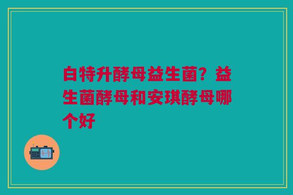 白特升酵母益生菌？益生菌酵母和安琪酵母哪个好