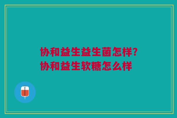 协和益生益生菌怎样？协和益生软糖怎么样