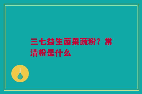 三七益生菌果蔬粉？常清粉是什么