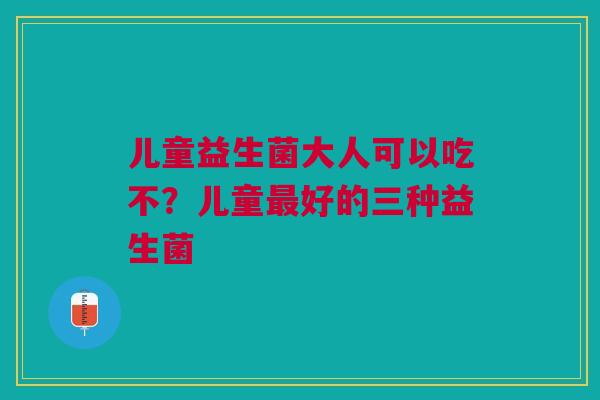 儿童益生菌大人可以吃不？儿童最好的三种益生菌