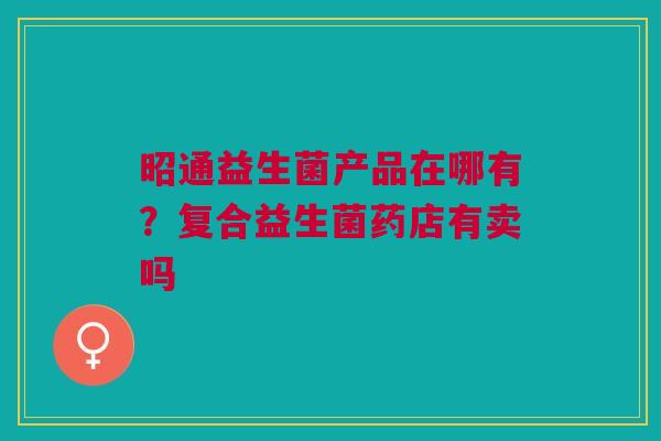 昭通益生菌产品在哪有？复合益生菌药店有卖吗