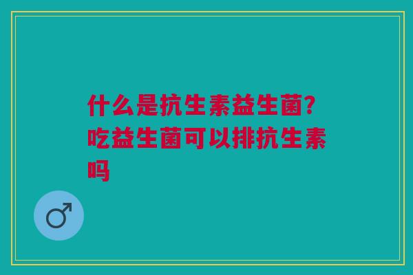 什么是抗生素益生菌？吃益生菌可以排抗生素吗