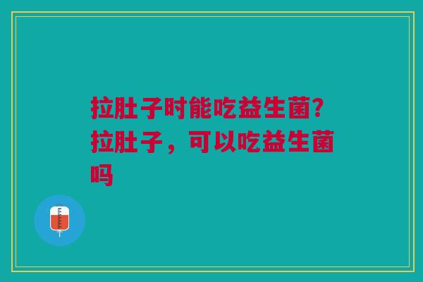 拉肚子时能吃益生菌？拉肚子，可以吃益生菌吗