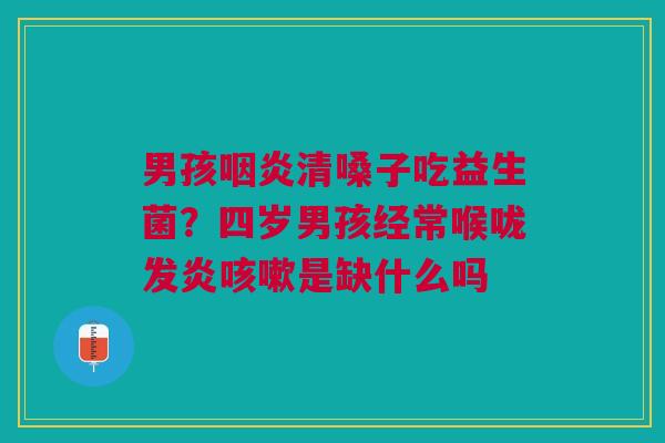 男孩咽炎清嗓子吃益生菌？四岁男孩经常喉咙发炎咳嗽是缺什么吗