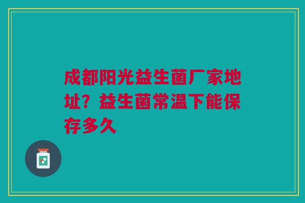成都阳光益生菌厂家地址？益生菌常温下能保存多久