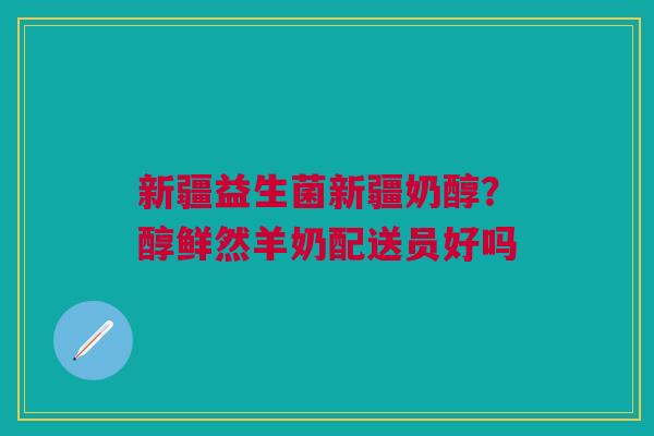 新疆益生菌新疆奶醇？醇鲜然羊奶配送员好吗