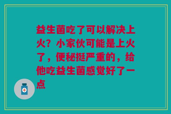 益生菌吃了可以解决上火？小家伙可能是上火了，便秘挺严重的，给他吃益生菌感觉好了一点