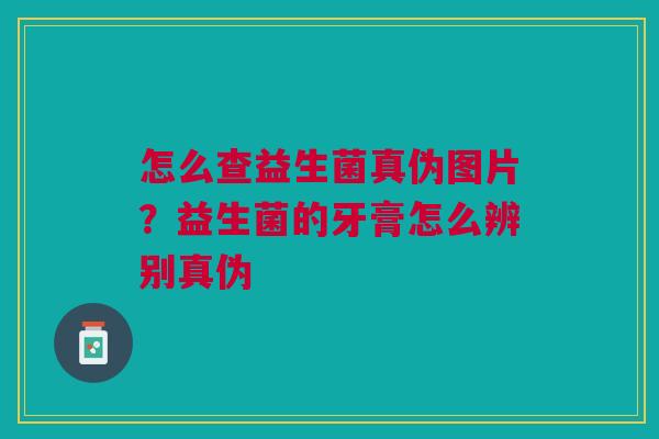 怎么查益生菌真伪图片？益生菌的牙膏怎么辨别真伪