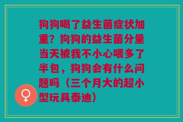 狗狗喝了益生菌症状加重？狗狗的益生菌分量当天被我不小心喂多了半包，狗狗会有什么问题吗（三个月大的超小型玩具泰迪）