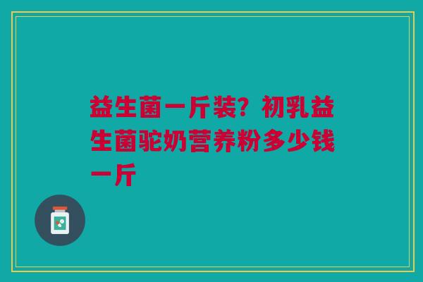 益生菌一斤装？初乳益生菌驼奶营养粉多少钱一斤