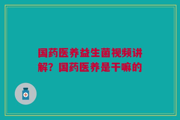 国药医养益生菌视频讲解？国药医养是干嘛的