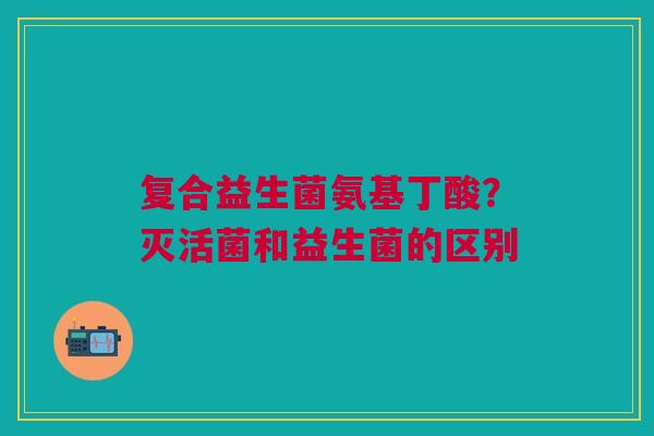 复合益生菌氨基丁酸？灭活菌和益生菌的区别