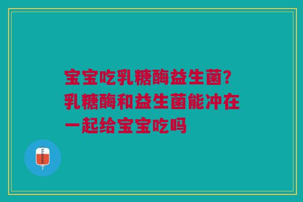 宝宝吃乳糖酶益生菌？乳糖酶和益生菌能冲在一起给宝宝吃吗