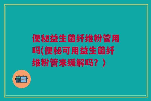便秘益生菌纤维粉管用吗(便秘可用益生菌纤维粉管来缓解吗？)