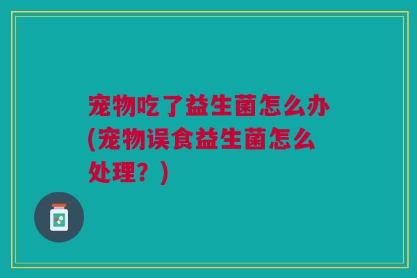 宠物吃了益生菌怎么办(宠物误食益生菌怎么处理?)