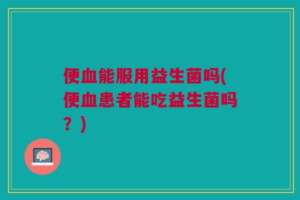 便血能服用益生菌吗(便血患者能吃益生菌吗？)