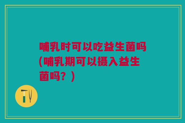 哺乳时可以吃益生菌吗(哺乳期可以摄入益生菌吗？)