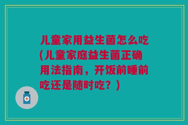 儿童家用益生菌怎么吃(儿童家庭益生菌正确用法指南，开饭前睡前吃还是随时吃？)