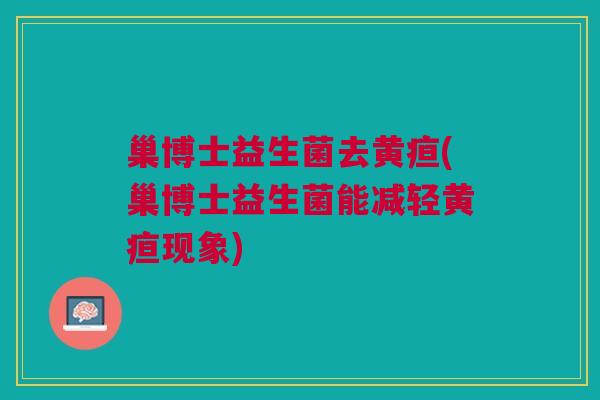 巢博士益生菌去黄疸(巢博士益生菌能减轻黄疸现象)