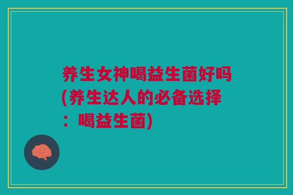 养生女神喝益生菌好吗(养生达人的必备选择:喝益生菌)