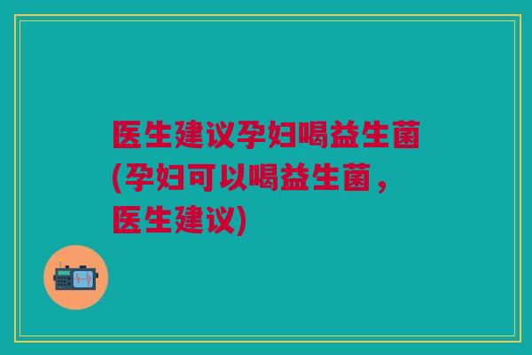 医生建议孕妇喝益生菌(孕妇可以喝益生菌，医生建议)