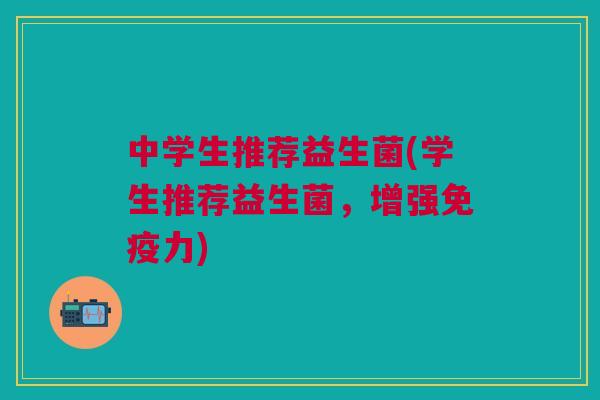 中学生推荐益生菌(学生推荐益生菌，增强免疫力)