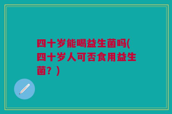 四十岁能喝益生菌吗(四十岁人可否食用益生菌？)