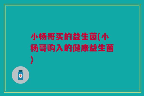 小杨哥买的益生菌(小杨哥购入的健康益生菌)