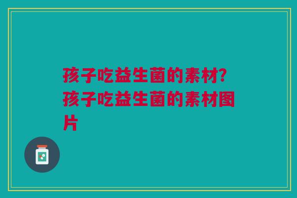 孩子吃益生菌的素材？孩子吃益生菌的素材图片