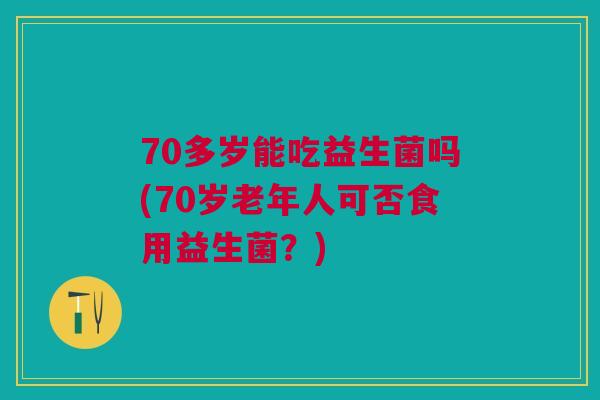 70多岁能吃益生菌吗(70岁老年人可否食用益生菌？)