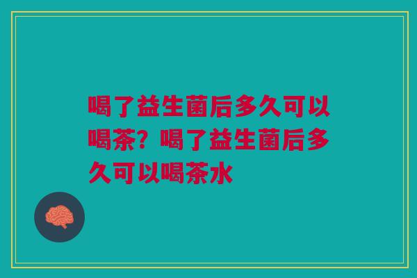 喝了益生菌后多久可以喝茶？喝了益生菌后多久可以喝茶水