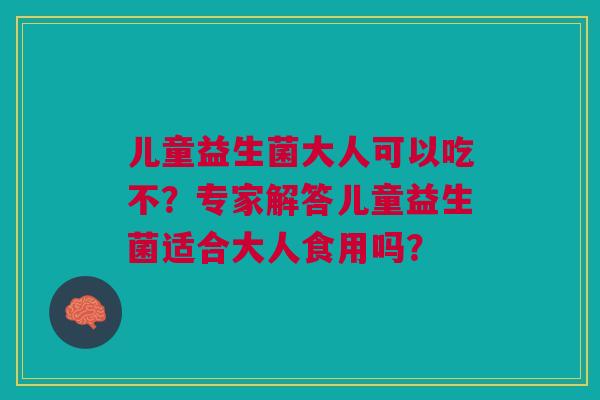 儿童益生菌大人可以吃不？专家解答儿童益生菌适合大人食用吗？