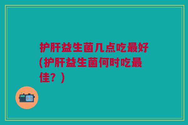 护肝益生菌几点吃最好(护肝益生菌何时吃最佳？)