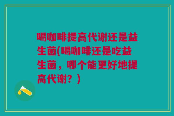 喝咖啡提高代谢还是益生菌(喝咖啡还是吃益生菌，哪个能更好地提高代谢？)